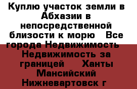 Куплю участок земли в Абхазии в непосредственной близости к морю - Все города Недвижимость » Недвижимость за границей   . Ханты-Мансийский,Нижневартовск г.